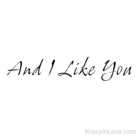 And I Like You